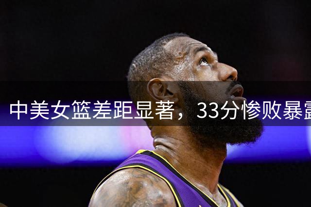 中美女篮差距显著，33分惨败暴露赛场短板