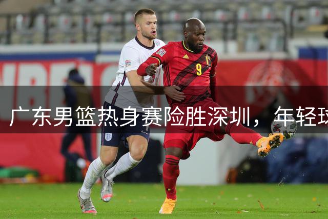 广东男篮热身赛险胜深圳，年轻球员表现亮眼