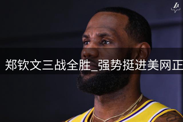 郑钦文三战全胜 强势挺进美网正赛